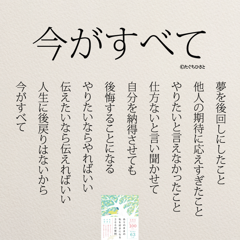 今がすべて 夢を後回しにしたこと 他人の期待に応えすぎたこと やりたいと言えなかったこと 仕方ないと言い聞かせて 自分を納得させても 後悔することになる やりたいならやればいい 伝えたいなら伝えればいい 人生に後戻りはないから 今がすべて