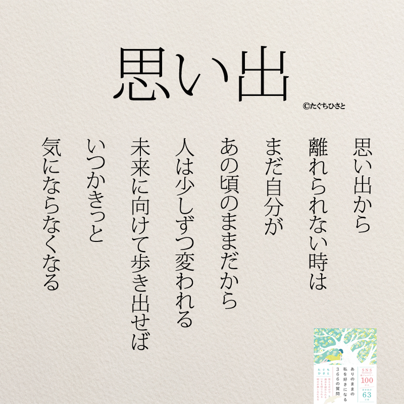 思い出 思い出から 離れられない時は まだ自分が あの頃のままだから 人は少しずつ変われる 未来に向けて 歩き出せば いつかきっと 気にならなくなる