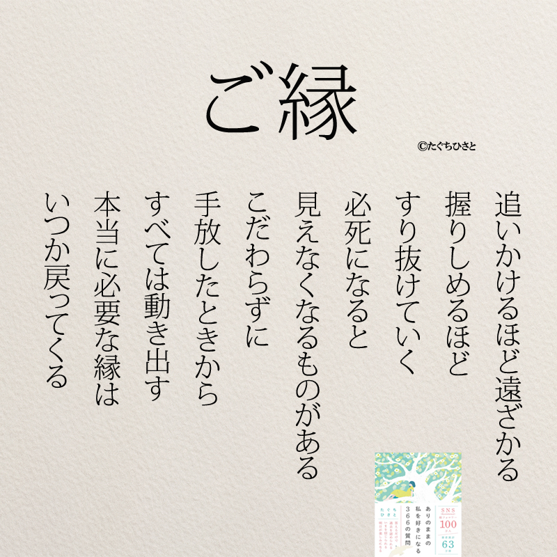 ご縁 追いかけるほど 遠ざかる 握りしめるほど すり抜けていく 必死になると 見えなくなるものがある こだわらずに 手放したときから すべては動き出す 本当に必要な縁は いつか戻って