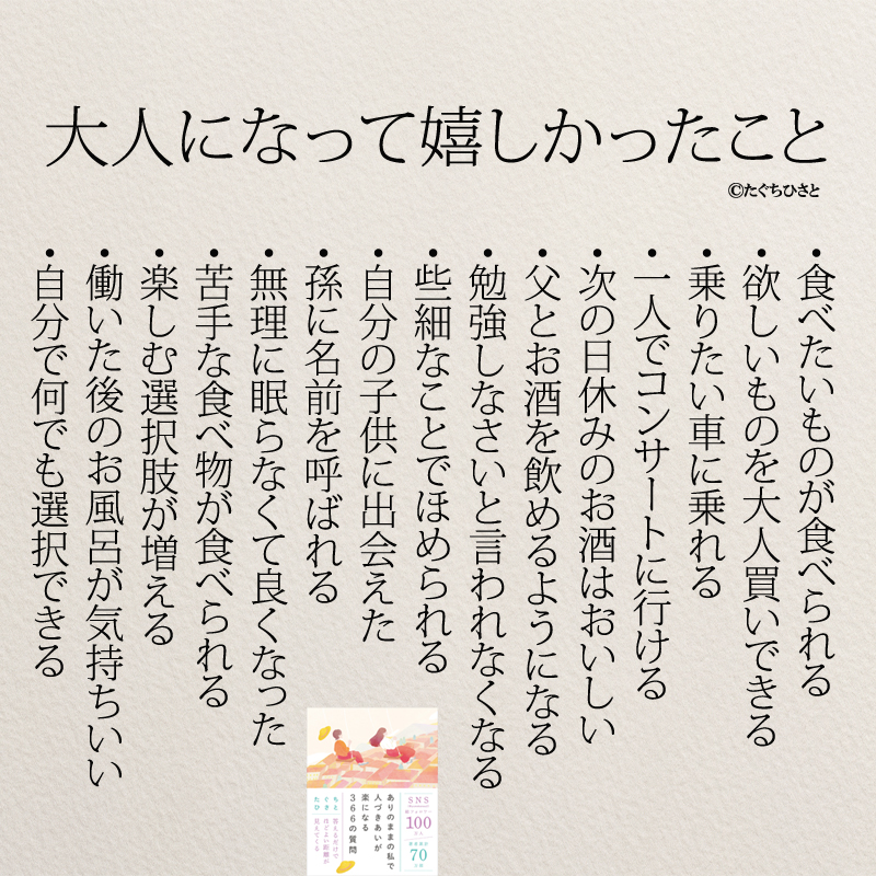 大人になってうれしかったこと ・食べたいものが食べられる ・欲しいものを大人買いできる ・乗りたい車に乗れる ・一人でコンサートに行ける ・次の日休みのお酒はおいしい ・父とお酒を飲めるようになる ・勉強しなさいと言われなくなる ・些細なことでほめられる ・自分の子供に出会えた ・孫に名前を呼ばれる ・無理に眠らなくて良くなった ・苦手な食べ物が食べられる ・楽しむ選択肢が増える ・働いた後のお風呂が気持ちいい ・自分で何でも選択できる