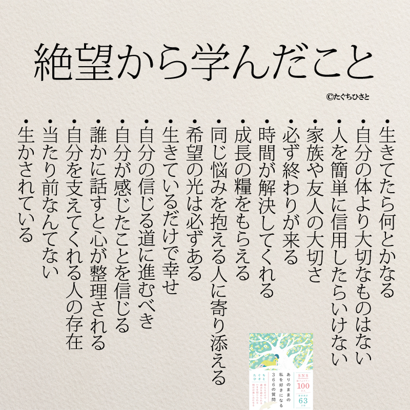 絶望から学んだこと ・生きてたら何とかなる ・自分の体より大切なものはない ・人を簡単に信用したらいけない ・家族や友人の大切さ ・必ず終わりが来る ・時間が解決してくれる ・成長の糧をもらえる ・同じ悩みを抱える人に寄り添える ・希望の光は必ずある ・生きているだけで幸せ ・自分の信じる道に進むべき ・自分が感じたことを信じる ・誰かに話すと心が整理される ・自分を支えてくれる人の存在 ・当たり前なんてない ・生かされている