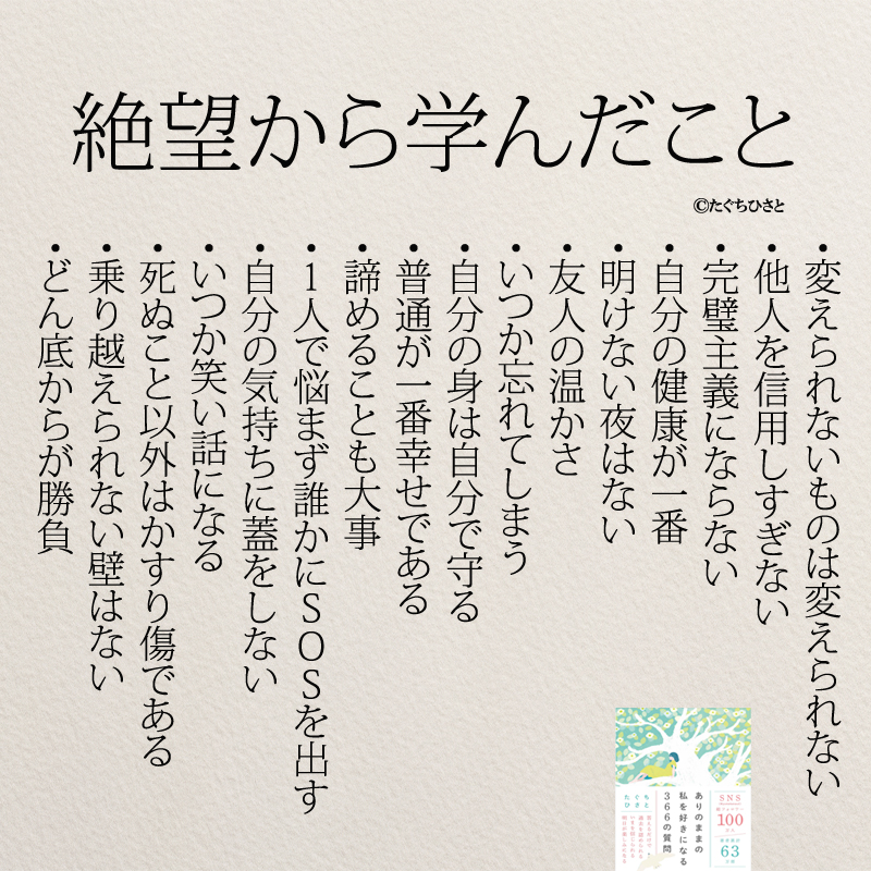 絶望から学んだこと ・変えられないものは変えられない ・他人を信用しすぎない ・完璧主義にならない ・自分の健康が一番 ・明けない夜はない ・友人の温かさ ・いつか忘れてしまう ・自分の身は自分で守る ・普通が一番幸せである ・諦めることも大事 ・1人で悩まず誰かにSOSを出す ・自分の気持ちに蓋をしない ・いつか笑い話になる ・死ぬこと以外はかすり傷である ・乗り越えられない壁はない ・どん底からが勝負