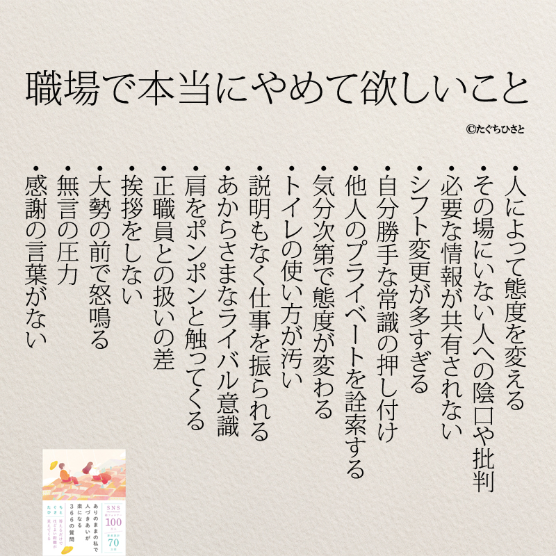 職場で本当にやめて欲しいこと ・人によって態度を変える ・その場にいない人への陰口や批判 ・必要な情報が共有されない ・シフト変更が多すぎる ・自分勝手な常識の押し付け ・他人のプライベートを詮索する ・気分次第で態度が変わる ・トイレの使い方が汚い ・説明もなく仕事を振られる ・あからさまなライバル意識 ・肩をポンポンと触ってくる ・正職員との扱いの差 ・挨拶をしない ・大勢の前で怒鳴る ・無言の圧力 ・感謝の言葉がない