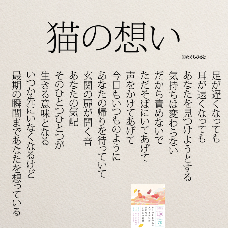 足が遅くなっても 耳が遠くなっても あなたを見つけようとする 気持ちは変わらない  だから責めないで ただそばにいてあげて 声をかけてあげて  今日もいつものように あなたの帰りを待っていて  玄関の扉が開く音 あなたの気配  そのひとつひとつが 生きる意味となる  いつか先にいなくなるけど 最期の瞬間まであなたを想っている