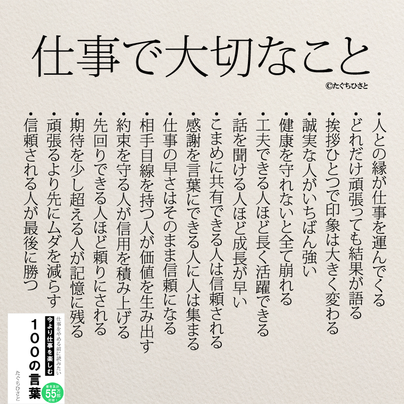  仕事で大切なこと ・人との縁が仕事を運んでくる ・どれだけ頑張っても結果が語る ・挨拶ひとつで印象は大きく変わる ・誠実な人がいちばん強い ・健康を守れないと全て崩れる ・工夫できる人ほど長く活躍できる ・話を聞ける人ほど成長が早い ・こまめに共有できる人は信頼される ・感謝を言葉にできる人に人は集まる ・仕事の早さはそのまま信頼になる ・相手目線を持つ人が価値を生み出す ・約束を守る人が信用を積み上げる ・先回りできる人ほど頼りにされる ・期待を少し超える人が記憶に残る ・頑張るより先にムダを減らす ・信頼される人が最後に勝つ