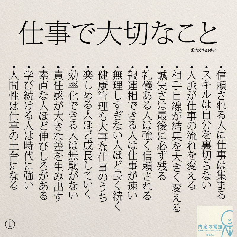 仕事で大切なこと ・信頼される人に仕事は集まる ・スキルは自分を裏切らない ・人脈が仕事の流れを変える ・相手目線が結果を大きく変える ・誠実さは最後に必ず残る ・礼儀ある人は強く信頼される ・報連相できる人は仕事が速い ・無理しすぎない人ほど長く続く ・健康管理も大事な仕事のうち ・楽しめる人ほど成長していく ・効率化できる人は無駄がない ・責任感が大きな差を生み出す ・素直な人ほど伸びしろがある ・学び続ける人は時代に強い ・人間性は仕事の土台になる
